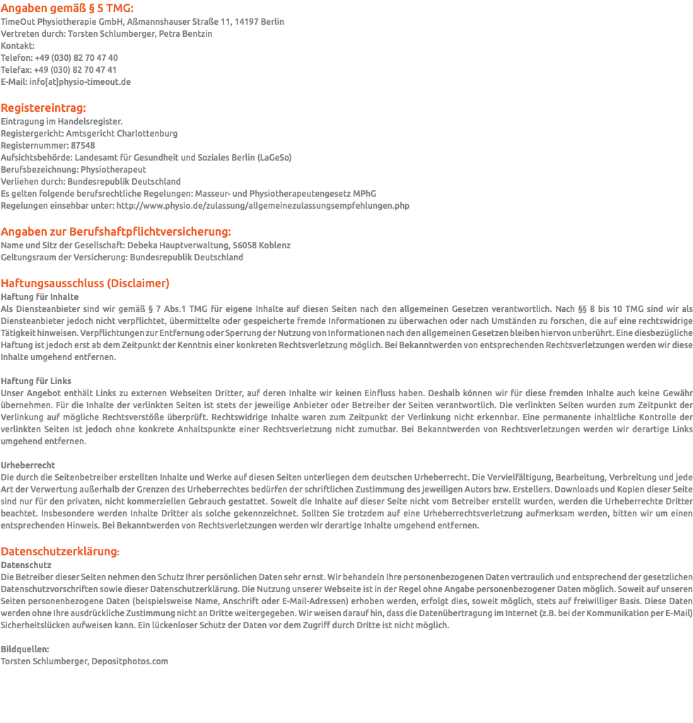 Angaben gemäß § 5 TMG: TimeOut Physiotherapie GmbH, Aßmannshauser Straße 11, 14197 Berlin Vertreten durch: Torsten Schlumberger, Petra Bentzin Kontakt: Telefon: +49 (030) 82 70 47 40 Telefax: +49 (030) 82 70 47 41 E-Mail: info[at]physio-timeout.de Registereintrag: Eintragung im Handelsregister. Registergericht: Amtsgericht Charlottenburg Registernummer: 87548 Aufsichtsbehörde: Landesamt für Gesundheit und Soziales Berlin (LaGeSo) Berufsbezeichnung: Physiotherapeut Verliehen durch: Bundesrepublik Deutschland Es gelten folgende berufsrechtliche Regelungen: Masseur- und Physiotherapeutengesetz MPhG Regelungen einsehbar unter: http://www.physio.de/zulassung/allgemeinezulassungsempfehlungen.php Angaben zur Berufshaftpflichtversicherung: Name und Sitz der Gesellschaft: Debeka Hauptverwaltung, 56058 Koblenz Geltungsraum der Versicherung: Bundesrepublik Deutschland Haftungsausschluss (Disclaimer) Haftung für Inhalte Als Diensteanbieter sind wir gemäß § 7 Abs.1 TMG für eigene Inhalte auf diesen Seiten nach den allgemeinen Gesetzen verantwortlich. Nach §§ 8 bis 10 TMG sind wir als Diensteanbieter jedoch nicht verpflichtet, übermittelte oder gespeicherte fremde Informationen zu überwachen oder nach Umständen zu forschen, die auf eine rechtswidrige Tätigkeit hinweisen. Verpflichtungen zur Entfernung oder Sperrung der Nutzung von Informationen nach den allgemeinen Gesetzen bleiben hiervon unberührt. Eine diesbezügliche Haftung ist jedoch erst ab dem Zeitpunkt der Kenntnis einer konkreten Rechtsverletzung möglich. Bei Bekanntwerden von entsprechenden Rechtsverletzungen werden wir diese Inhalte umgehend entfernen. Haftung für Links Unser Angebot enthält Links zu externen Webseiten Dritter, auf deren Inhalte wir keinen Einfluss haben. Deshalb können wir für diese fremden Inhalte auch keine Gewähr übernehmen. Für die Inhalte der verlinkten Seiten ist stets der jeweilige Anbieter oder Betreiber der Seiten verantwortlich. Die verlinkten Seiten wurden zum Zeitpunkt der Verlinkung auf mögliche Rechtsverstöße überprüft. Rechtswidrige Inhalte waren zum Zeitpunkt der Verlinkung nicht erkennbar. Eine permanente inhaltliche Kontrolle der verlinkten Seiten ist jedoch ohne konkrete Anhaltspunkte einer Rechtsverletzung nicht zumutbar. Bei Bekanntwerden von Rechtsverletzungen werden wir derartige Links umgehend entfernen. Urheberrecht Die durch die Seitenbetreiber erstellten Inhalte und Werke auf diesen Seiten unterliegen dem deutschen Urheberrecht. Die Vervielfältigung, Bearbeitung, Verbreitung und jede Art der Verwertung außerhalb der Grenzen des Urheberrechtes bedürfen der schriftlichen Zustimmung des jeweiligen Autors bzw. Erstellers. Downloads und Kopien dieser Seite sind nur für den privaten, nicht kommerziellen Gebrauch gestattet. Soweit die Inhalte auf dieser Seite nicht vom Betreiber erstellt wurden, werden die Urheberrechte Dritter beachtet. Insbesondere werden Inhalte Dritter als solche gekennzeichnet. Sollten Sie trotzdem auf eine Urheberrechtsverletzung aufmerksam werden, bitten wir um einen entsprechenden Hinweis. Bei Bekanntwerden von Rechtsverletzungen werden wir derartige Inhalte umgehend entfernen. Datenschutzerklärung: Datenschutz Die Betreiber dieser Seiten nehmen den Schutz Ihrer persönlichen Daten sehr ernst. Wir behandeln Ihre personenbezogenen Daten vertraulich und entsprechend der gesetzlichen Datenschutzvorschriften sowie dieser Datenschutzerklärung. Die Nutzung unserer Webseite ist in der Regel ohne Angabe personenbezogener Daten möglich. Soweit auf unseren Seiten personenbezogene Daten (beispielsweise Name, Anschrift oder E-Mail-Adressen) erhoben werden, erfolgt dies, soweit möglich, stets auf freiwilliger Basis. Diese Daten werden ohne Ihre ausdrückliche Zustimmung nicht an Dritte weitergegeben. Wir weisen darauf hin, dass die Datenübertragung im Internet (z.B. bei der Kommunikation per E-Mail) Sicherheitslücken aufweisen kann. Ein lückenloser Schutz der Daten vor dem Zugriff durch Dritte ist nicht möglich. Bildquellen: Torsten Schlumberger, Depositphotos.com